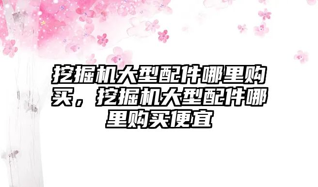 挖掘機大型配件哪里購買，挖掘機大型配件哪里購買便宜