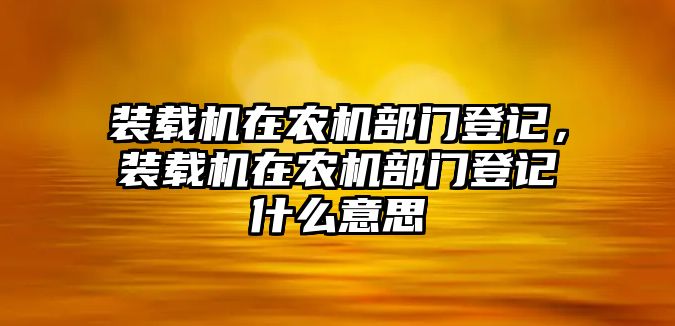 裝載機在農(nóng)機部門登記，裝載機在農(nóng)機部門登記什么意思