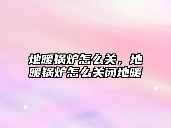 地暖鍋爐怎么關(guān)，地暖鍋爐怎么關(guān)閉地暖