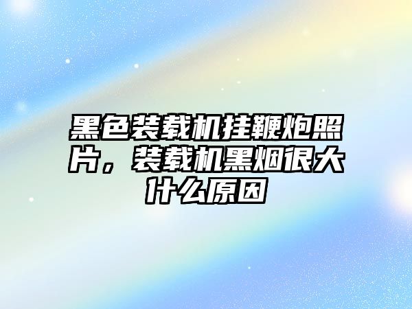 黑色裝載機(jī)掛鞭炮照片，裝載機(jī)黑煙很大什么原因