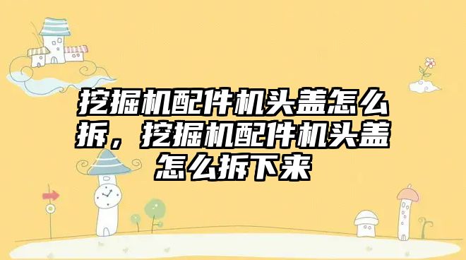 挖掘機(jī)配件機(jī)頭蓋怎么拆，挖掘機(jī)配件機(jī)頭蓋怎么拆下來