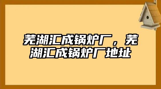 蕪湖匯成鍋爐廠，蕪湖匯成鍋爐廠地址