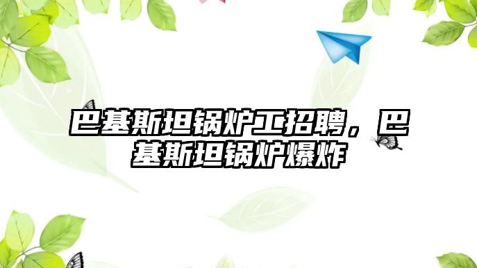 巴基斯坦鍋爐工招聘，巴基斯坦鍋爐爆炸