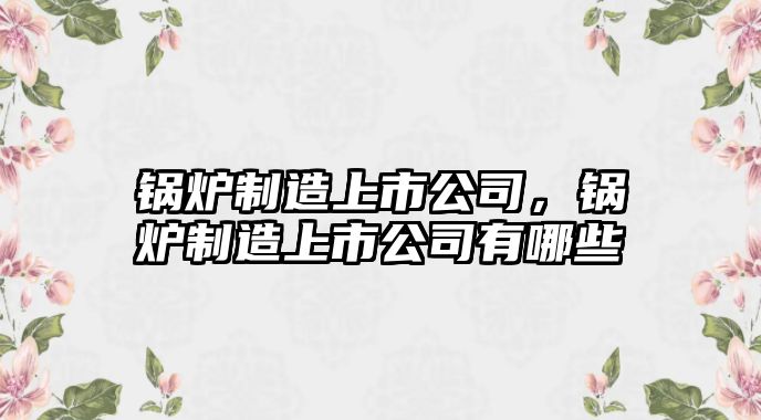 鍋爐制造上市公司，鍋爐制造上市公司有哪些