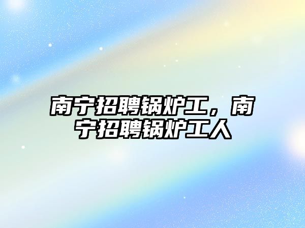 南寧招聘鍋爐工，南寧招聘鍋爐工人