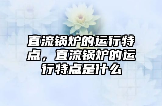 直流鍋爐的運行特點，直流鍋爐的運行特點是什么