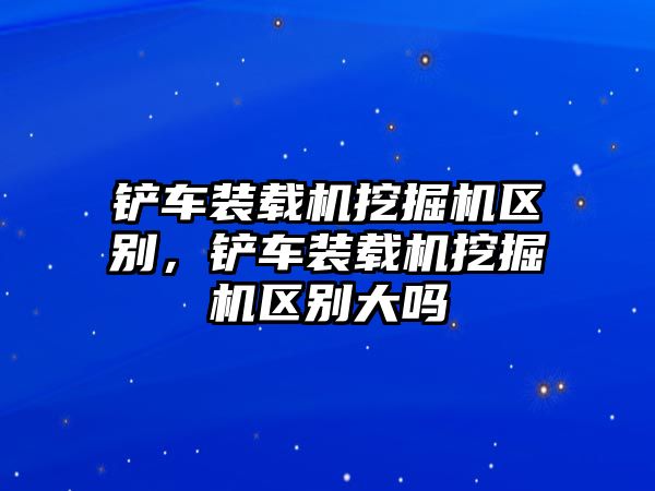 鏟車裝載機挖掘機區(qū)別，鏟車裝載機挖掘機區(qū)別大嗎