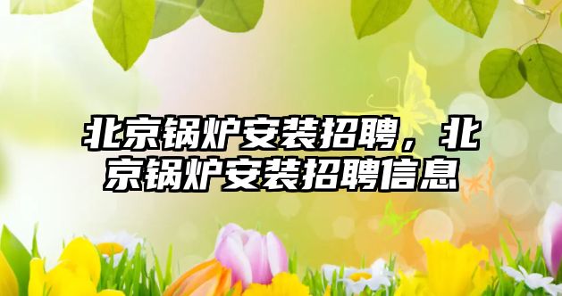 北京鍋爐安裝招聘，北京鍋爐安裝招聘信息