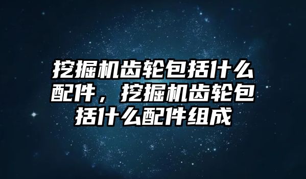 挖掘機齒輪包括什么配件，挖掘機齒輪包括什么配件組成