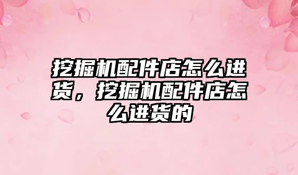 挖掘機配件店怎么進貨，挖掘機配件店怎么進貨的