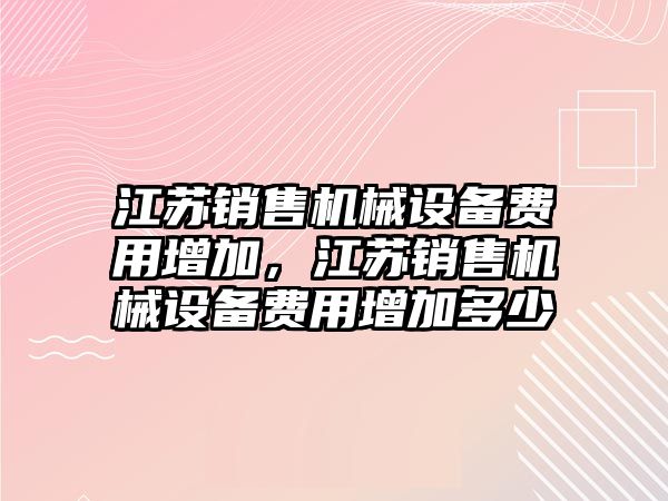 江蘇銷(xiāo)售機(jī)械設(shè)備費(fèi)用增加，江蘇銷(xiāo)售機(jī)械設(shè)備費(fèi)用增加多少