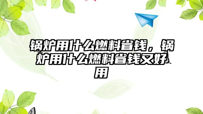 鍋爐用什么燃料省錢，鍋爐用什么燃料省錢又好用