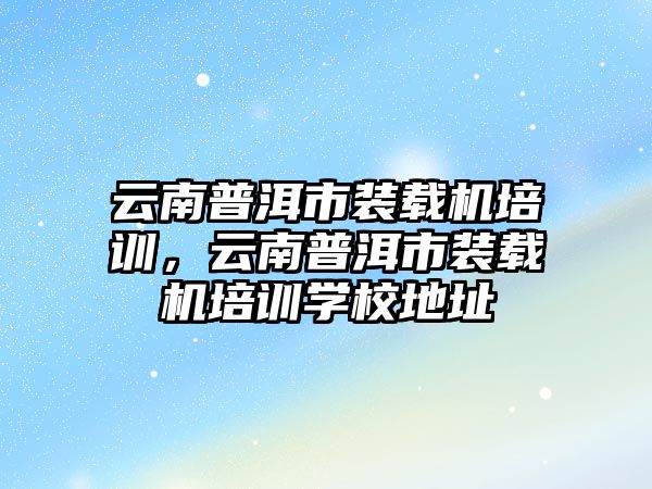 云南普洱市裝載機(jī)培訓(xùn)，云南普洱市裝載機(jī)培訓(xùn)學(xué)校地址