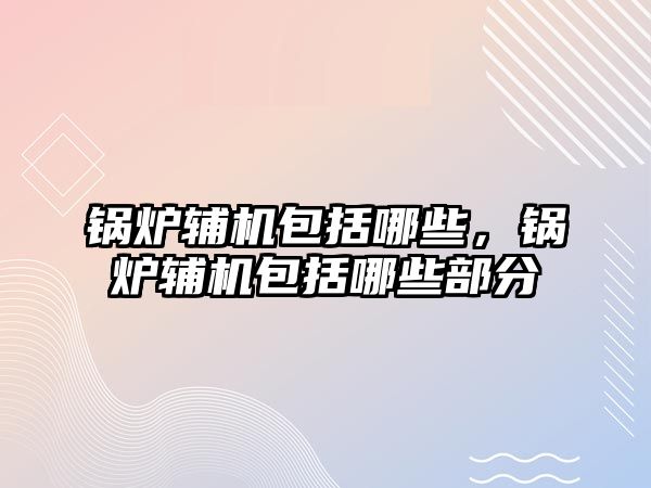 鍋爐輔機包括哪些，鍋爐輔機包括哪些部分