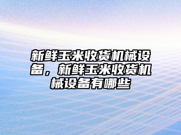 新鮮玉米收貨機械設(shè)備，新鮮玉米收貨機械設(shè)備有哪些