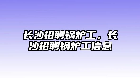 長(zhǎng)沙招聘鍋爐工，長(zhǎng)沙招聘鍋爐工信息