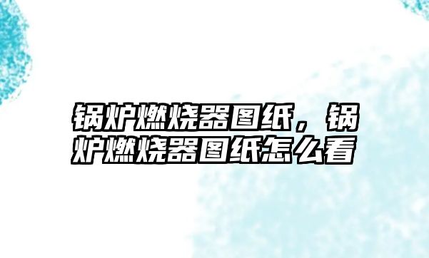 鍋爐燃燒器圖紙，鍋爐燃燒器圖紙怎么看