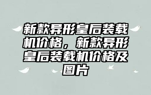 新款異形皇后裝載機價格，新款異形皇后裝載機價格及圖片