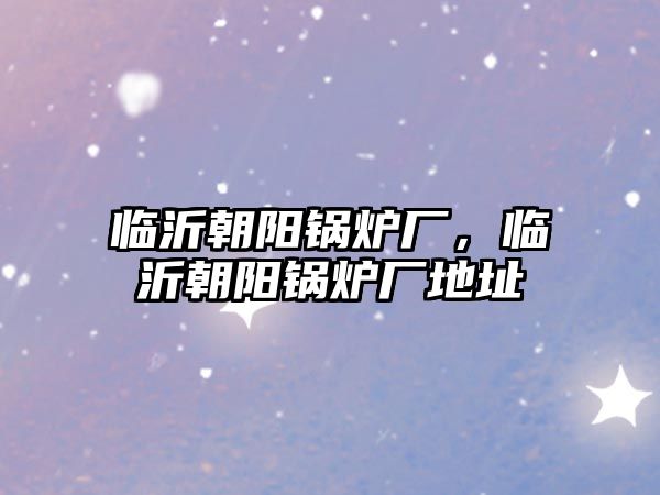 臨沂朝陽鍋爐廠，臨沂朝陽鍋爐廠地址