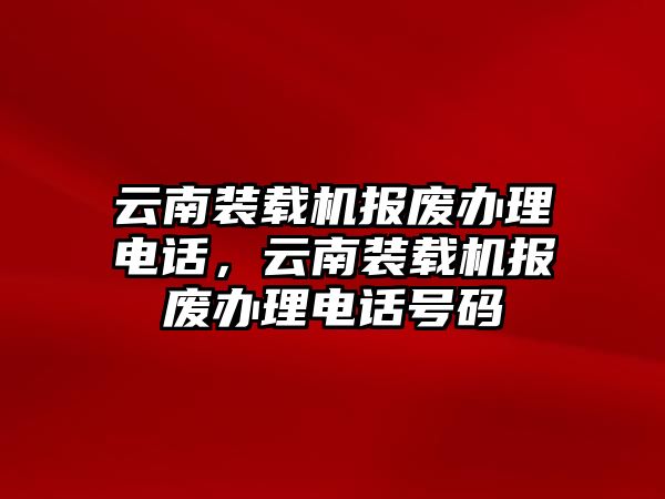 云南裝載機報廢辦理電話，云南裝載機報廢辦理電話號碼