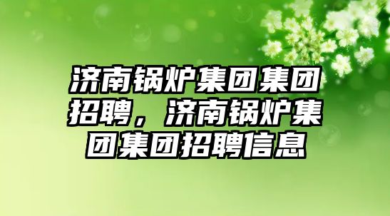 濟(jì)南鍋爐集團(tuán)集團(tuán)招聘，濟(jì)南鍋爐集團(tuán)集團(tuán)招聘信息