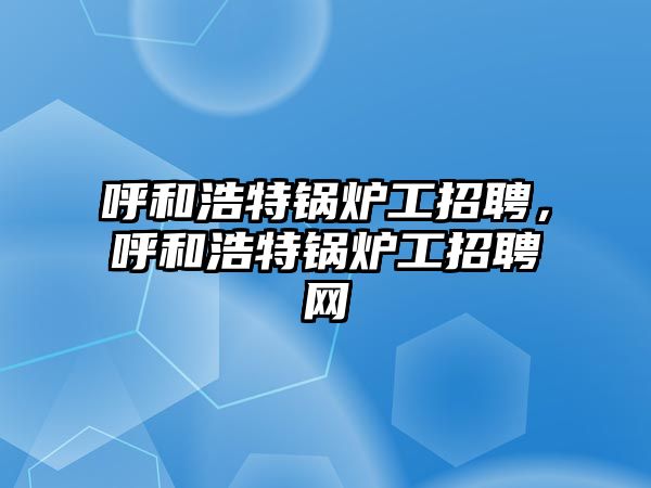 呼和浩特鍋爐工招聘，呼和浩特鍋爐工招聘網(wǎng)