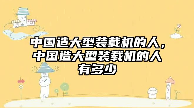 中國造大型裝載機(jī)的人，中國造大型裝載機(jī)的人有多少