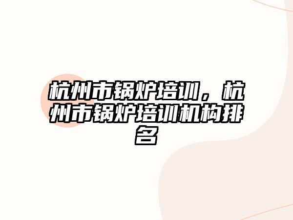 杭州市鍋爐培訓(xùn)，杭州市鍋爐培訓(xùn)機(jī)構(gòu)排名