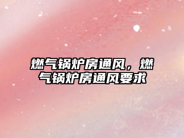 燃?xì)忮仩t房通風(fēng)，燃?xì)忮仩t房通風(fēng)要求
