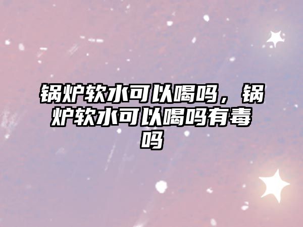 鍋爐軟水可以喝嗎，鍋爐軟水可以喝嗎有毒嗎