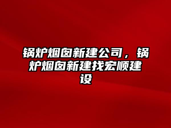 鍋爐煙囪新建公司，鍋爐煙囪新建找宏順建設(shè)