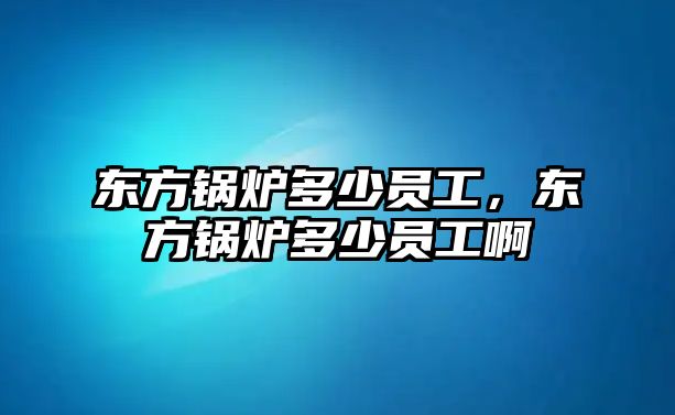 東方鍋爐多少員工，東方鍋爐多少員工啊