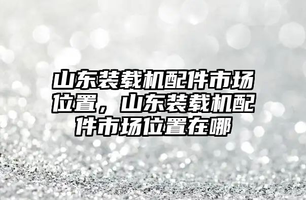 山東裝載機(jī)配件市場(chǎng)位置，山東裝載機(jī)配件市場(chǎng)位置在哪