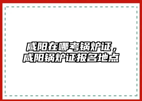 咸陽在哪考鍋爐證，咸陽鍋爐證報(bào)名地點(diǎn)