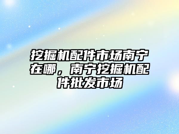 挖掘機配件市場南寧在哪，南寧挖掘機配件批發(fā)市場