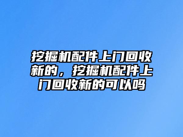 挖掘機配件上門回收新的，挖掘機配件上門回收新的可以嗎