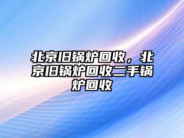 北京舊鍋爐回收，北京舊鍋爐回收二手鍋爐回收
