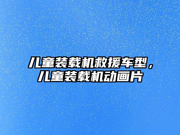 兒童裝載機(jī)救援車型，兒童裝載機(jī)動(dòng)畫片