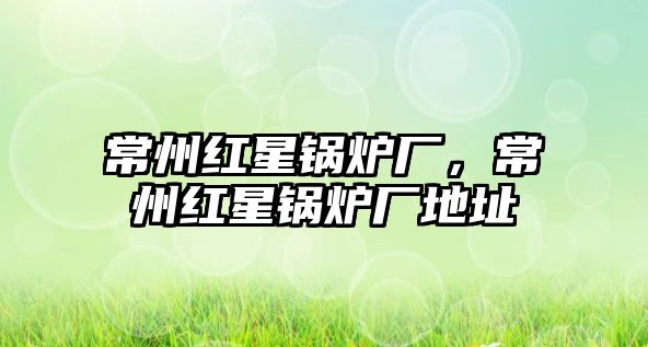 常州紅星鍋爐廠，常州紅星鍋爐廠地址