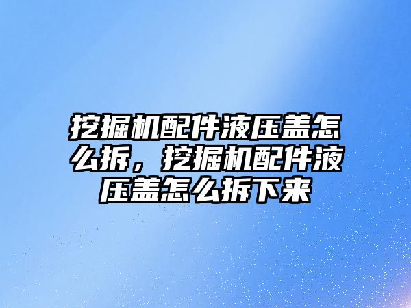 挖掘機(jī)配件液壓蓋怎么拆，挖掘機(jī)配件液壓蓋怎么拆下來