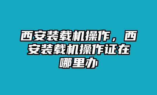 西安裝載機操作，西安裝載機操作證在哪里辦