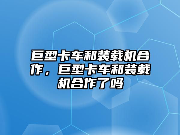 巨型卡車和裝載機合作，巨型卡車和裝載機合作了嗎
