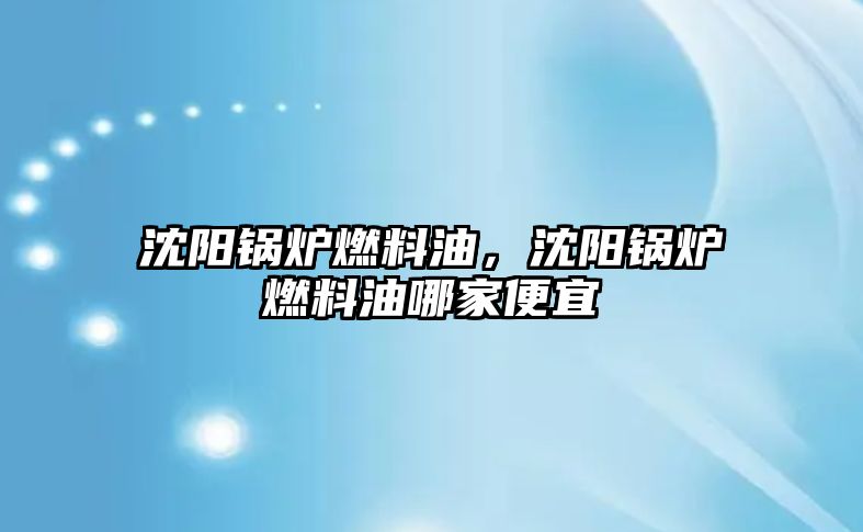 沈陽鍋爐燃料油，沈陽鍋爐燃料油哪家便宜