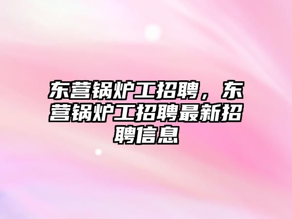 東營鍋爐工招聘，東營鍋爐工招聘最新招聘信息