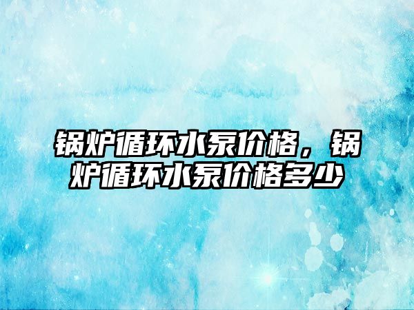 鍋爐循環(huán)水泵價(jià)格，鍋爐循環(huán)水泵價(jià)格多少
