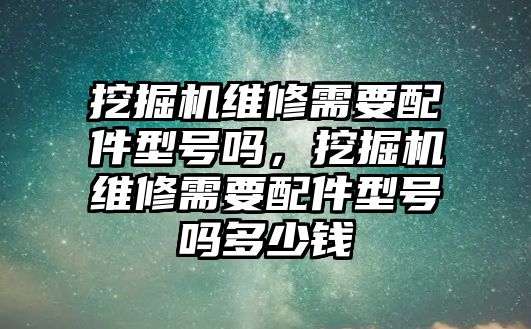 挖掘機(jī)維修需要配件型號嗎，挖掘機(jī)維修需要配件型號嗎多少錢