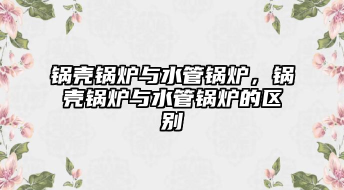 鍋殼鍋爐與水管鍋爐，鍋殼鍋爐與水管鍋爐的區(qū)別