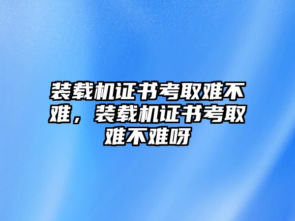 裝載機(jī)證書(shū)考取難不難，裝載機(jī)證書(shū)考取難不難呀