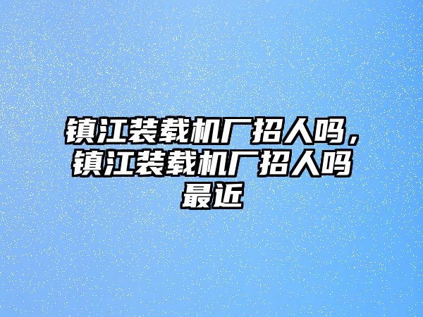 鎮(zhèn)江裝載機(jī)廠招人嗎，鎮(zhèn)江裝載機(jī)廠招人嗎最近
