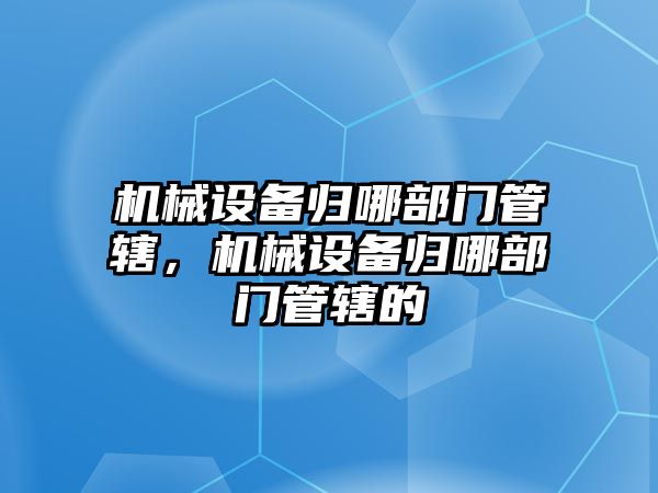 機(jī)械設(shè)備歸哪部門(mén)管轄，機(jī)械設(shè)備歸哪部門(mén)管轄的